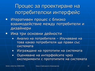 Процес за проектиране на потребителски интерфейс Итеративен процес с близко взаимодействие между потребители и дизайнери Има три основни дейности Анализ на потребителя – Изучаване на това какво потребителя ще прави със системата Изграждане на прототипи на системата Оценяване на интерфейсите чрез експерименти с прототипите на системата 