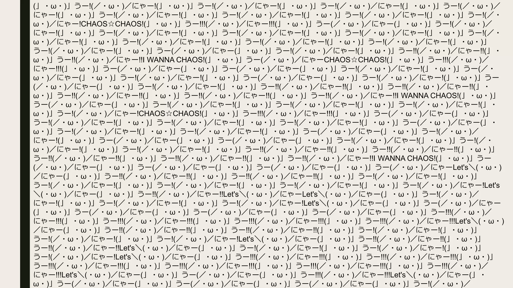 (」・ω・)」うー!(／・ω・)／にゃー!(」・ω・)」うー!(／・ω・)／にゃー!(」・ω・)」うー!(／・ω・)／にゃー!(」・ω・)」うー!(／・ω・)／
にゃー!(」・ω・)」うー!(／・ω・)／にゃー!(」・ω・)」うー!(／・ω・)／にゃー!(」・ω・)」うー!(／・ω・)／にゃー!(」・ω・)」うー!(／・
ω・)／にゃー!CHAOS☆CHAOS!(」・ω・)」うー!!!(／・ω・)／にゃー!!!(」・ω・)」うー(／・ω・)／にゃー(」・ω・)」うー!(／・ω・)／
にゃー!(」・ω・)」うー!(／・ω・)／にゃー!(」・ω・)」うー!(／・ω・)／にゃー!(」・ω・)」うー!(／・ω・)／にゃー!(」・ω・)」うー!(／・
ω・)／にゃー!(」・ω・)」うー!(／・ω・)／にゃー!(」・ω・)」うー!(／・ω・)／にゃー!(」・ω・)」うー!(／・ω・)／にゃー!(」・ω・)」
うー!(／・ω・)／にゃー!(」・ω・)」うー(／・ω・)／にゃー(」・ω・)」うー!(／・ω・)／にゃー!(」・ω・)」うー!!(／・ω・)／にゃー!!(」・
ω・)」うー!!(／・ω・)／にゃー!!I WANNA CHAOS!(」・ω・)」うー(／・ω・)／にゃーCHAOS☆CHAOS!(」・ω・)」うー!!!(／・ω・)／
にゃー!!!(」・ω・)」うー(／・ω・)／にゃー(」・ω・)」うー(／・ω・)／にゃー(」・ω・)」うー!(／・ω・)／にゃー!(」・ω・)」うー(／・
ω・)／にゃー(」・ω・)」うー!(／・ω・)／にゃー!(」・ω・)」うー(／・ω・)／にゃー(」・ω・)」うー!(／・ω・)／にゃー!(」・ω・)」うー
(／・ω・)／にゃー(」・ω・)」うー!(／・ω・)／にゃー!(」・ω・)」うー!!(／・ω・)／にゃー!!(」・ω・)」うー!!(／・ω・)／にゃー!!(」・
ω・)」うー!!(／・ω・)／にゃー!!(」・ω・)」うー!!(／・ω・)／にゃー!!(」・ω・)」うー!!(／・ω・)／にゃー!!I WANNA CHAOS!(」・ω・)」
うー(／・ω・)／にゃー(」・ω・)」うー!(／・ω・)／にゃー!(」・ω・)」うー!(／・ω・)／にゃー!(」・ω・)」うー!(／・ω・)／にゃー!(」・
ω・)」うー!(／・ω・)／にゃー!CHAOS☆CHAOS!(」・ω・)」うー!!!(／・ω・)／にゃー!!!(」・ω・)」うー(／・ω・)／にゃー(」・ω・)」
うー!(／・ω・)／にゃー!(」・ω・)」うー!(／・ω・)／にゃー!(」・ω・)」うー!(／・ω・)／にゃー!(」・ω・)」うー(／・ω・)／にゃー(」・
ω・)」うー!(／・ω・)／にゃー!(」・ω・)」うー!(／・ω・)／にゃー!(」・ω・)」うー(／・ω・)／にゃー(」・ω・)」うー!(／・ω・)／
にゃー!(」・ω・)」うー(／・ω・)／にゃー(」・ω・)」うー(／・ω・)／にゃー(」・ω・)」うー!(／・ω・)／にゃー!(」・ω・)」うー!(／・
ω・)／にゃー!(」・ω・)」うー!(／・ω・)／にゃー!(」・ω・)」うー!!(／・ω・)／にゃー!!(」・ω・)」うー!!(／・ω・)／にゃー!!(」・ω・)」
うー!!(／・ω・)／にゃー!!(」・ω・)」うー!!(／・ω・)／にゃー!!(」・ω・)」うー!!(／・ω・)／にゃー!!I WANNA CHAOS!(」・ω・)」うー
(／・ω・)／にゃー(」・ω・)」うー(／・ω・)／にゃー(」・ω・)」うー(／・ω・)／にゃー(」・ω・)」うー(／・ω・)／にゃーLet's＼(・ω・)
／にゃー(」・ω・)」うー!!(／・ω・)／にゃー!!(」・ω・)」うー!!(／・ω・)／にゃー!!(」・ω・)」うー!(／・ω・)／にゃー!(」・ω・)」
うー!(／・ω・)／にゃー!(」・ω・)」うー!(／・ω・)／にゃー!(」・ω・)」うー!(／・ω・)／にゃー!(」・ω・)」うー!(／・ω・)／にゃー!Let's
＼(・ω・)／にゃー(」・ω・)」うー!!(／・ω・)／にゃー!!Let's＼(・ω・)／にゃーLet's＼(・ω・)／にゃー(」・ω・)」うー!(／・ω・)／
にゃー!(」・ω・)」うー!(／・ω・)／にゃー!(」・ω・)」うー!(／・ω・)／にゃー!Let's＼(・ω・)／にゃー(」・ω・)」うー(／・ω・)／にゃー
(」・ω・)」うー(／・ω・)／にゃー(」・ω・)」うー(／・ω・)／にゃー(」・ω・)」うー(／・ω・)／にゃー(」・ω・)」うー!!!(／・ω・)／
にゃー!!!(」・ω・)」うー!!!(／・ω・)／にゃー!!!(」・ω・)」うー!!!(／・ω・)／にゃー!!!(」・ω・)」うー!!!(／・ω・)／にゃー!!!Let's＼(・ω・)
／にゃー(」・ω・)」うー!!(／・ω・)／にゃー!!(」・ω・)」うー!!(／・ω・)／にゃー!!(」・ω・)」うー!(／・ω・)／にゃー!(」・ω・)」
うー!(／・ω・)／にゃー!(」・ω・)」うー!(／・ω・)／にゃー!Let's＼(・ω・)／にゃー(」・ω・)」うー!!(／・ω・)／にゃー!!(」・ω・)」
うー!!(／・ω・)／にゃー!!Let's＼(・ω・)／にゃー(」・ω・)」うー!(／・ω・)／にゃー!(」・ω・)」うー!(／・ω・)／にゃー!(」・ω・)」
うー!(／・ω・)／にゃー!Let's＼(・ω・)／にゃー(」・ω・)」うー!!!(／・ω・)／にゃー!!!(」・ω・)」うー!!!(／・ω・)／にゃー!!!(」・ω・)」
うー!!!(／・ω・)／にゃー!!!(」・ω・)」うー!!!(／・ω・)／にゃー!!!(」・ω・)」うー!!!(／・ω・)／にゃー!!!(」・ω・)」うー!!!(／・ω・)／
にゃー!!!Let's＼(・ω・)／にゃー(」・ω・)」うー(／・ω・)／にゃー(」・ω・)」うー!!!(／・ω・)／にゃー!!!Let's＼(・ω・)／にゃー(」・
ω・)」うー(／・ω・)／にゃー(」・ω・)」うー(／・ω・)／にゃー(」・ω・)」うー(／・ω・)／にゃー(」・ω・)」うー!(／・ω・)／
 
