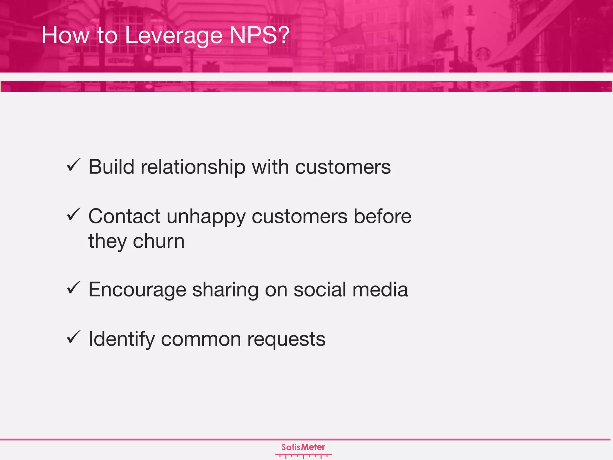 ü Build relationship with customers
ü Contact unhappy customers before
they churn
ü Encourage sharing on social media
ü Identify common requests
How to Increase NPS?How to Leverage NPS?
 