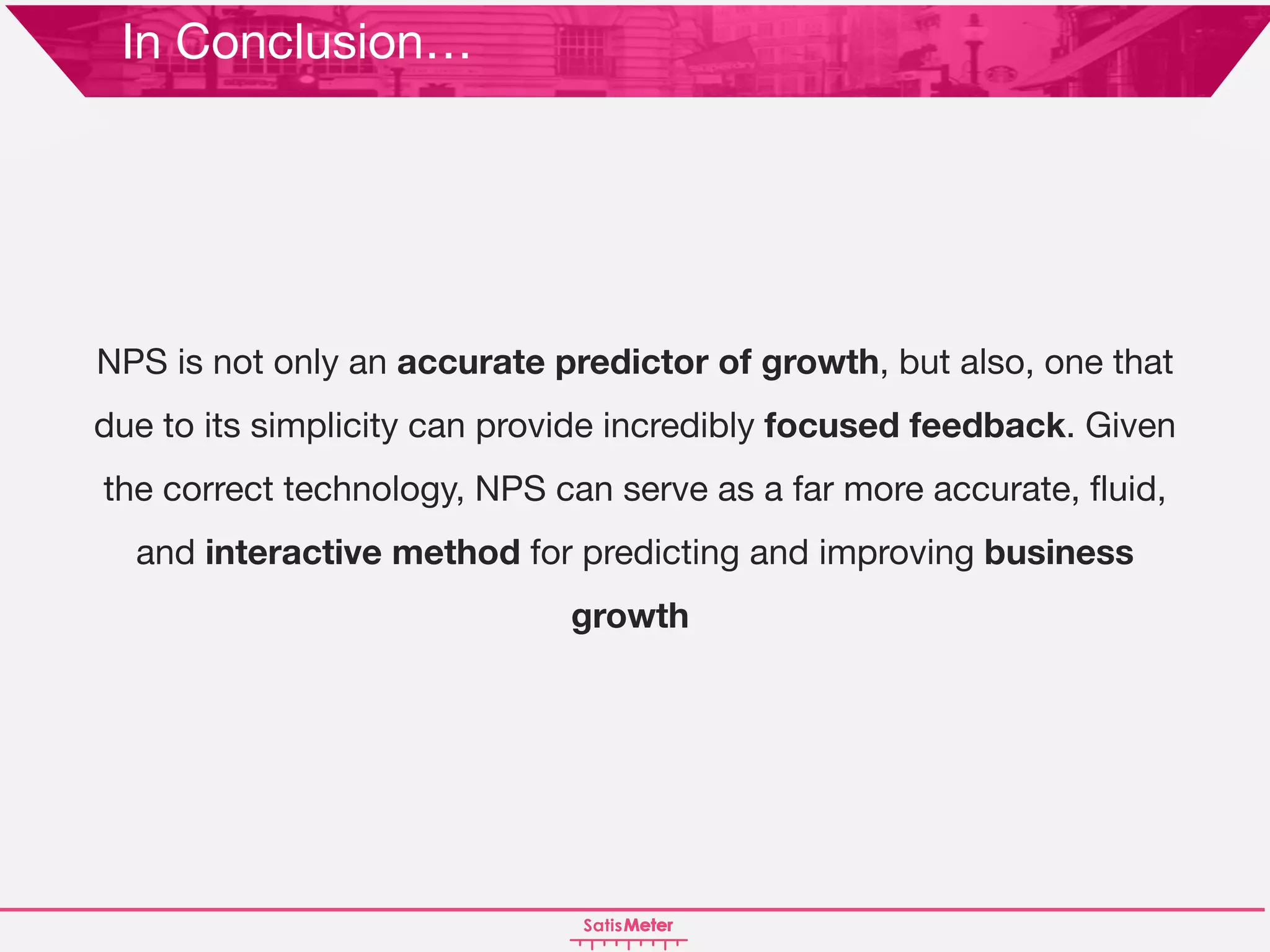 NPS is not only an accurate predictor of growth, but also, one that
due to its simplicity can provide incredibly focused feedback. Given
the correct technology, NPS can serve as a far more accurate, fluid,
and interactive method for predicting and improving business
growth.
In Conclusion…
 