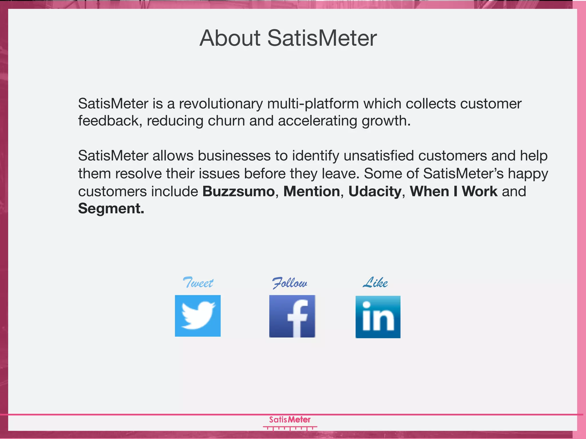 About SatisMeter
SatisMeter is a revolutionary multi-platform which collects customer
feedback, reducing churn and accelerating growth.
SatisMeter allows businesses to identify unsatisfied customers and help
them resolve their issues before they leave. Some of SatisMeter’s happy
customers include Buzzsumo, Mention, Udacity, When I Work and
Segment.
Tweet Follow Like
 