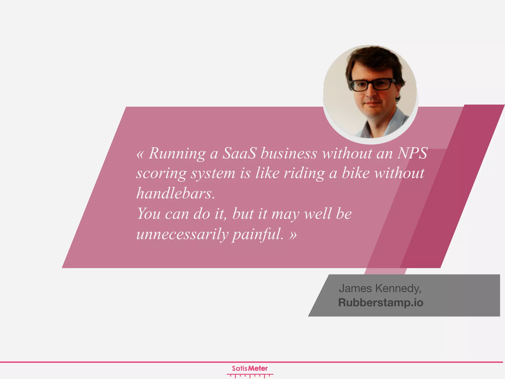 James Kennedy,
Rubberstamp.io
« Running a SaaS business without an NPS
scoring system is like riding a bike without
handlebars.
You can do it, but it may well be
unnecessarily painful. »
 