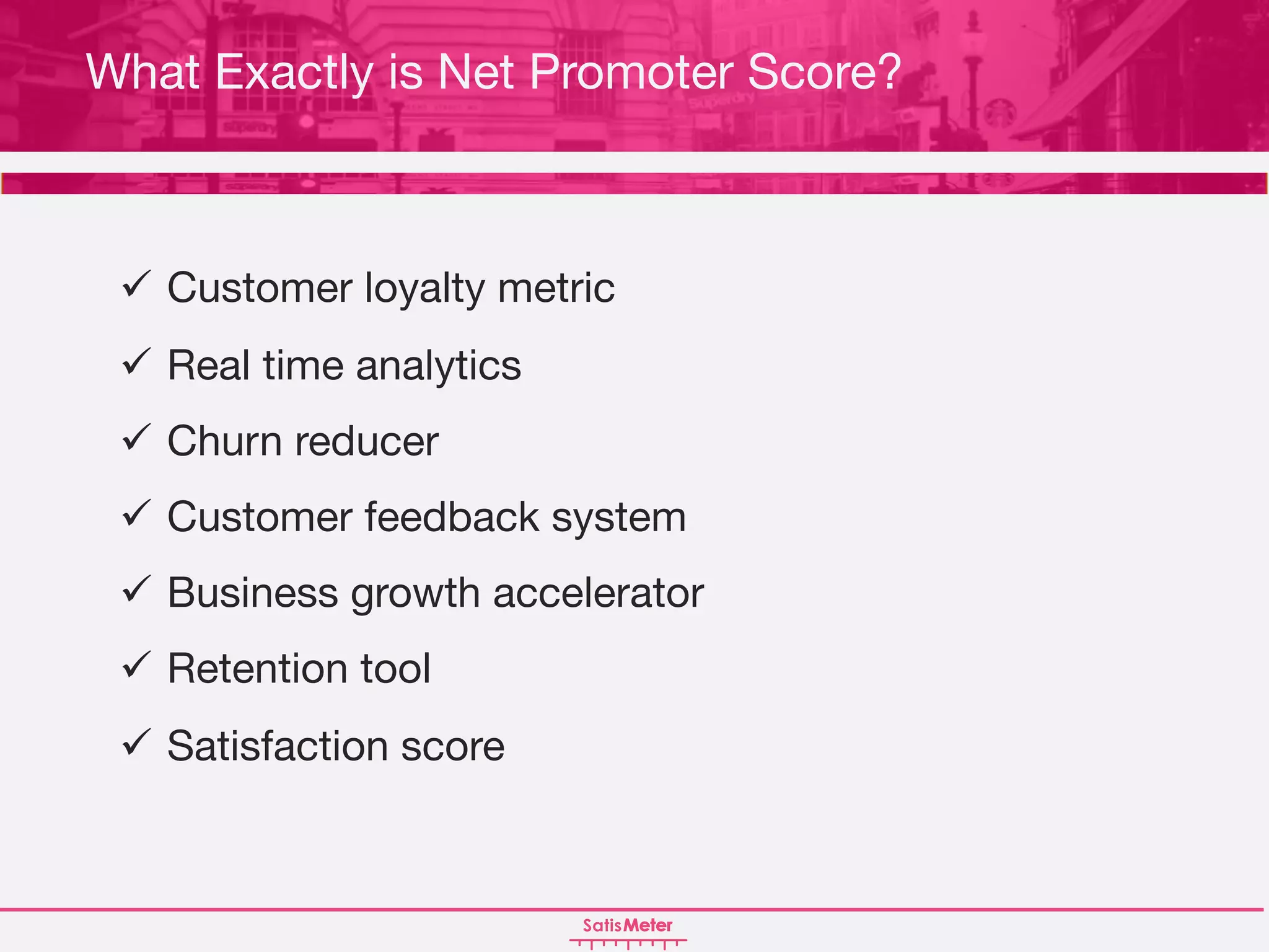 What Exactly is Net Promoter Score?
ü Customer loyalty metric
ü Real time analytics
ü Churn reducer
ü Customer feedback system
ü Business growth accelerator
ü Retention tool
ü Satisfaction score
 