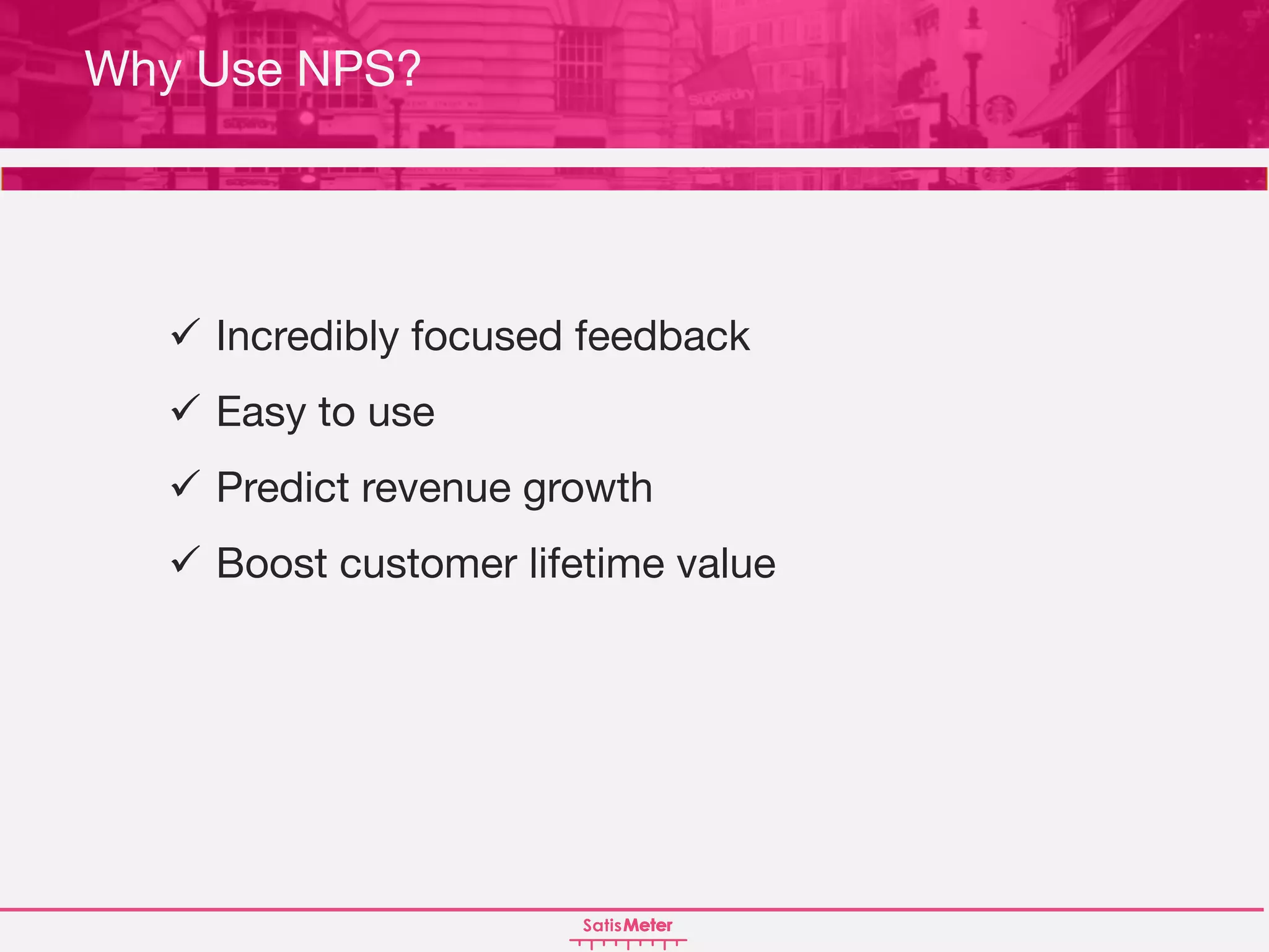 ü Incredibly focused feedback
ü Easy to use
ü Predict revenue growth
ü Boost customer lifetime value
Why Use NPS?
 