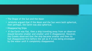 • The Shape of the Sun and the Moon
• Aristotle argued that if the Moon and the Sun were both spherical,
then perhaps, the Earth was also spherical.
• Disappearing Ships
• If the Earth was flat, then a ship traveling away from an observer
should become smaller and smaller until it disappeared. However,
the Greeks observed that the ship became smaller and then its
hull disappeared first before the sail as if it was being enveloped
by the water until it completely disappeared.
 