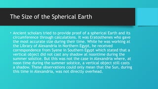 The Size of the Spherical Earth
• Ancient scholars tried to provide proof of a spherical Earth and its
circumference through calculations. It was Eratosthenes who gave
the most accurate size during their time. While he was working at
the Library of Alexandria in Northern Egypt, he received
correspondence from Syene in Southern Egypt which stated that a
vertical object did not cast any shadow at noontime during the
summer solstice. But this was not the case in Alexandria where, at
noon time during the summer solstice, a vertical object still casts
a shadow. These observations could only mean that the Sun, during
this time in Alexandria, was not directly overhead.
 