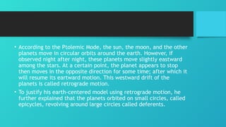 • According to the Ptolemic Mode, the sun, the moon, and the other
planets move in circular orbits around the earth. However, if
observed night after night, these planets move slightly eastward
among the stars. At a certain point, the planet appears to stop
then moves in the opposite direction for some time; after which it
will resume its eartward motion. This westward drift of the
planets is called retrograde motion.
• To justify his earth-centered model using retrograde motion, he
further explained that the planets orbited on small circles, called
epicycles, revolving around large circles called deferents.
 