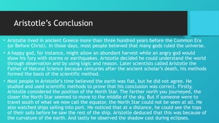 Aristotle’s Conclusion
• Aristotle lived in ancient Greece more than three hundred years before the Common Era
(or Before Christ). In those days, most people believed that many gods ruled the universe.
• A happy god, for instance, might allow an abundant harvest while an angry god would
show his fury with storms or earthquakes. Aristotle decided he could understand the world
through observation and by using logic and reason. Later scientists called Aristotle the
Father of Natural Science because centuries after the ancient scholar’s death, his methods
formed the basis of the scientific method.
• Most people in Aristotle’s time believed the earth was flat, but he did not agree. He
studied and used scientific methods to prove that his conclusion was correct. Firstly,
Aristotle considered the position of the North Star. The farther north you journeyed, the
closer the North Star seemed to move to the middle of the sky. But if someone were to
travel south of what we now call the equator, the North Star could not be seen at all. He
also watched ships sailing into port. He noticed that at a distance, he could see the tops
of their sails before he saw the rest of the ship. Aristotle deduced that this was because of
the curvature of the earth. And lastly he observed the shadow cast during eclipses.
 