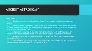 ANCIENT ASTRONOMY
• Key Terms
• • Oblate spheroid: the shape of the Earth. It has bulging equator and squeezed
poles.
• • Solstice: either of the two times in the year, the summer solstice and the winter
solstice, when the sun reaches its highest or lowest point in the sky at noon, marked by
the longest and shortest days.
• • Eclipse: an obscuring of the light from one celestial body by the passage of
another between it and the observer or between it and its source of illumination.
• • Heliocentrism: the astronomical model in which the Earth and planets revolve
around the Sun.
• • Geocentrism: any theory of the structure of the solar system (or the universe) in
which Earth is assumed to be at the center of it all.
 