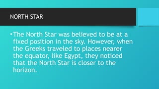 NORTH STAR
•The North Star was believed to be at a
fixed position in the sky. However, when
the Greeks traveled to places nearer
the equator, like Egypt, they noticed
that the North Star is closer to the
horizon.
 