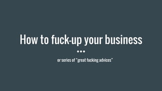 How to fuck-up your business
or series of “great fucking advices”
 