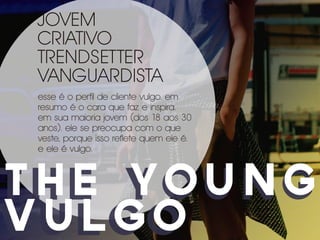 JOVEM
 CRIATIVO
 TRENDSETTER
 VANGUARDISTA
 esse é o perfil de cliente vulgo. em
 resumo é o cara que faz e inspira.
 em sua maioria jovem (dos 18 aos 30
 anos). ele se preocupa com o que
 veste, porque isso reflete quem ele é.
 e ele é vulgo.



t H E YO U N G
the young
vULGO
vulgo
 