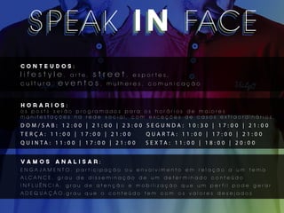 S P E AK I N FAC E
      EAK
  S P EAK IN FAC E
CONTEUDOS:
l i f e s t y l e , arte, s t r e e t , esportes,
c u l t u ra , e v e n t o s , mulheres, comunicação


HoRARIOS:
os posts serão programados para os horários de maiores
manifestações na rede social, com exceções de casos extraordinários.
DOM/SAB: 12:00 | 21:00 | 23:00 SEGUNDA: 10:30 | 17:00 | 21:00
TERÇA: 11:00 | 17:00 | 21:00                        Q UA R TA : 1 1 : 0 0 | 1 7 : 0 0 | 2 1 : 0 0
Q U I N TA : 1 1 : 0 0 | 1 7 : 0 0 | 2 1 : 0 0      S E X TA : 1 1 : 0 0 | 1 8 : 0 0 | 2 0 : 0 0


vamos         analisar:
E NGAJAM E NTO: participação ou envolvimento em relação a um tema
A LC A N C E : g ra u d e d i s s e m i n a ç ã o d e u m d e te r m i n a d o c o n te ú d o
I N FLUÊNC IA: grau de atenção e mobilização que um perfil pode gerar
AD EQ UAÇÃO:grau que o conteúdo tem com os valores desejados
 