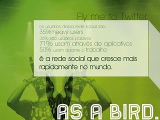 Fly me to Twitter.
os usuários dessa rede social são:
35% heavy users
36% são usuários passivos
71% usam através de aplicativos
50%    usam durante o   trabalho
é a rede social que cresce mais
rapidamente no mundo.




        as a bird.
 