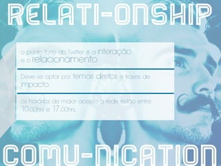 relati-onship
 o ponto forte do Twitter é a interação
 e o relacionamento.

 Deve-se optar por   temas diretos e frases de
 impacto.

 os horários de maior acesso a rede estão entre
 10:00hrs e 17:00hrs.




comu-nication
 
