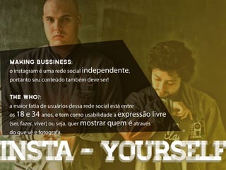 making bussiness:
o instagram é uma rede social independente,
portanto seu conteúdo também deve ser!


THE WHO?:
a maior fatia de usuários dessa rede social está entre
os 18 e 34 anos, e tem como usabilidade a expressão livre
(ser, fazer, viver) ou seja, quer mostrar quem é através
do que vê e fotografa.



insta - yourself
 
