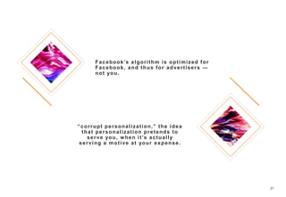 21
Facebook’s algorithm is optimized for
Facebook, and thus for advertisers —
not you.
“corrupt personalization,” the idea
that personalization pretends to
serve you, when it’s actually
serving a motive at your expense.
 
