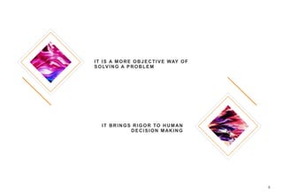 6
IT IS A MORE OBJECTIVE WAY OF
SOLVING A PROBLEM
IT BRINGS RIGOR TO HUMAN
DECISION MAKING
 