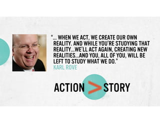 “... WHEN WE ACT, WE CREATE OUR OWN
REALITY. AND WHILE YOU’RE STUDYING THAT
REALITY...WE’LL ACT AGAIN, CREATING NEW
REALITIES...AND YOU, ALL OF YOU, WILL BE
LEFT TO STUDY WHAT WE DO.”
KARL ROVE

ACTION

>

STORY

 