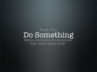 Fuck You,
Do Something
Myths, complaints & conceptions
    that “make daddy drink”
 