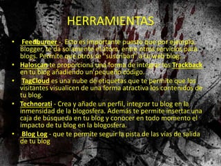HERRAMIENTAS
• Feedburner -. Esto es importante puesto que por ejemplo,
Blogger, te da solamente el atom, entre otros servicios para
blogs. Permite que otros se "suscriban" a tu web blog...
• Haloscan te proporciona una forma de integrar los Trackback
en tu blog añadiendo un pequeño código.
• TagCloud es una nube de etiquetas que te permite que los
visitantes visualicen de una forma atractiva los contenidos de
tu blog.
• Technorati - Crea y añade un perfil, integrar tu blog en la
inmensidad de la blogosfera. Además te permite insertar una
caja de búsqueda en tu blog y conocer en todo momento el
impacto de tu blog en la blogosfera.
• Blog Log - que te permite seguir la pista de las vías de salida
de tu blog
 