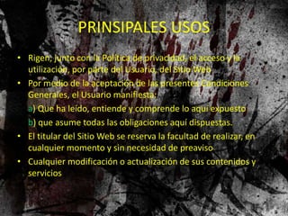 PRINSIPALES USOS
• Rigen, junto con la Política de privacidad, el acceso y la
utilización, por parte del Usuario, del Sitio Web
• Por medio de la aceptación de las presentes Condiciones
Generales, el Usuario manifiesta:
a) Que ha leído, entiende y comprende lo aquí expuesto
b) que asume todas las obligaciones aquí dispuestas.
• El titular del Sitio Web se reserva la facultad de realizar, en
cualquier momento y sin necesidad de preaviso
• Cualquier modificación o actualización de sus contenidos y
servicios
 