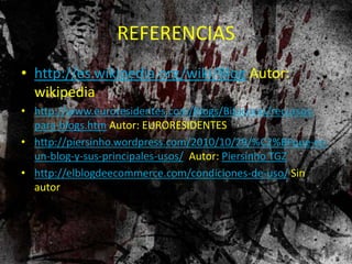 REFERENCIAS
• http://es.wikipedia.org/wiki/Blog Autor:
wikipedia
• http://www.euroresidentes.com/Blogs/Bitacoras/recursos-
para-blogs.htm Autor: EURORESIDENTES
• http://piersinho.wordpress.com/2010/10/29/%C2%BFque-es-
un-blog-y-sus-principales-usos/ Autor: Piersinho TGZ
• http://elblogdeecommerce.com/condiciones-de-uso/ Sin
autor
 