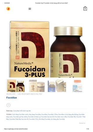 12/5/2020 Fucoidan là gì? Fucoidan có tác dụng gì đối với sức khỏe?
https://ungthulagi.com/san-pham/fucoidan/ 1/16
TRANG CHỦ LIỆU PHÁP MIỄN DỊCH UNG THƯ
Fucoidan
Danh mục: Liệu pháp miễn dịch ung thư
Từ khóa: Cách dùng Fucoidan xanh, công dụng Fucoidan, Fucoidan, Fucoidan 3-Plus, Fucoidan có tác dụng phụ không, Fucoidan
dạng nước, Fucoidan giá bao nhiêu, Fucoidan là thuốc gì, Fucoidan loại nào tốt, Fucoidan mua ở đâu, Fucoidan Mỹ, Fucoidan Nhật
Bản, Fucoidan Nhật Bản loại nào tốt, Fucoidan USA, liều dùng Fucoidan, tác dụng phụ Fucoidan
/

 0
Contact us
 