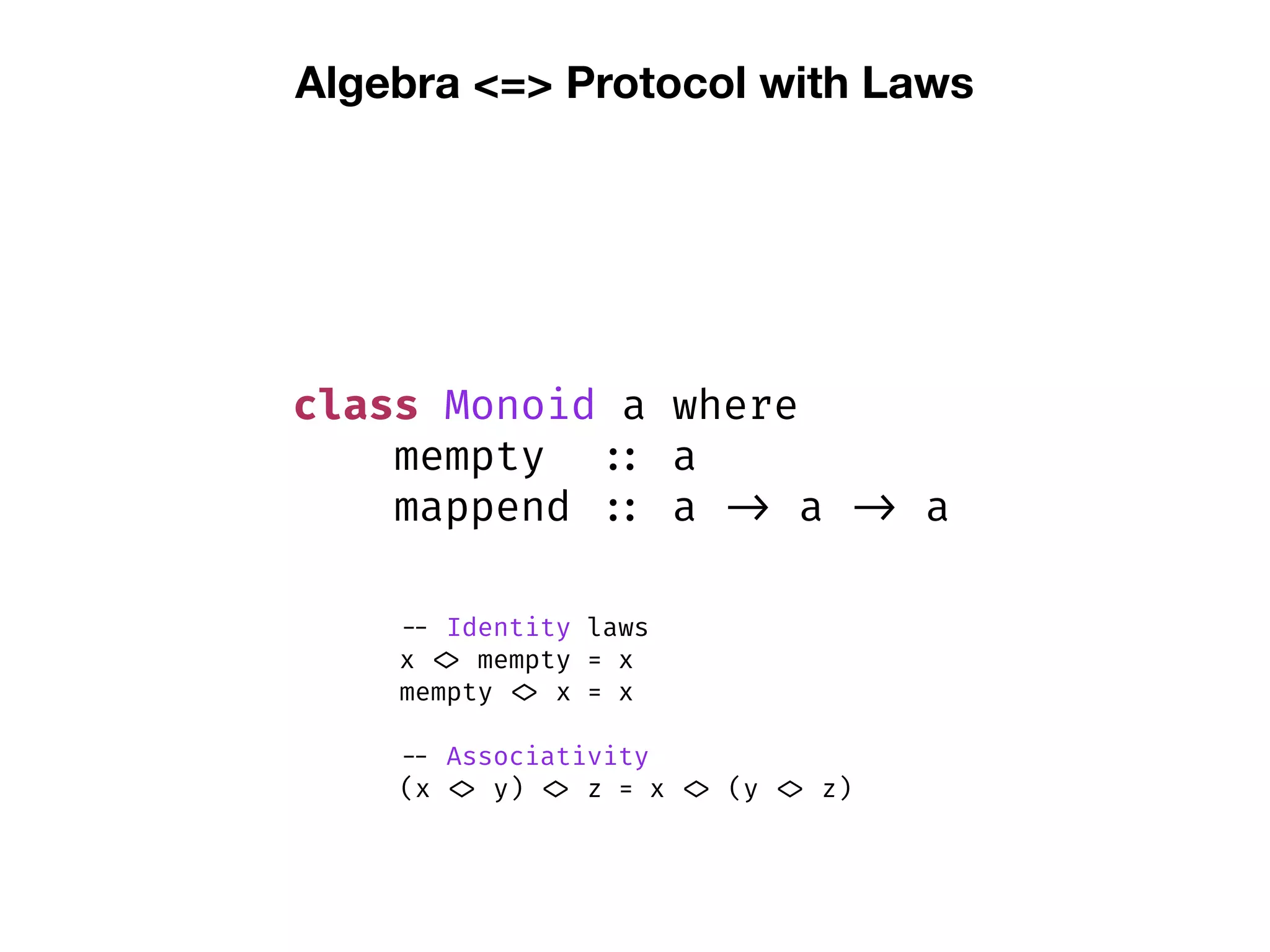Algebra <=> Protocol with Laws
class Monoid a where
mempty :: a
mappend :: a -> a -> a
-- Identity laws
x <> mempty = x
mempty <> x = x
-- Associativity
(x <> y) <> z = x <> (y <> z)
 