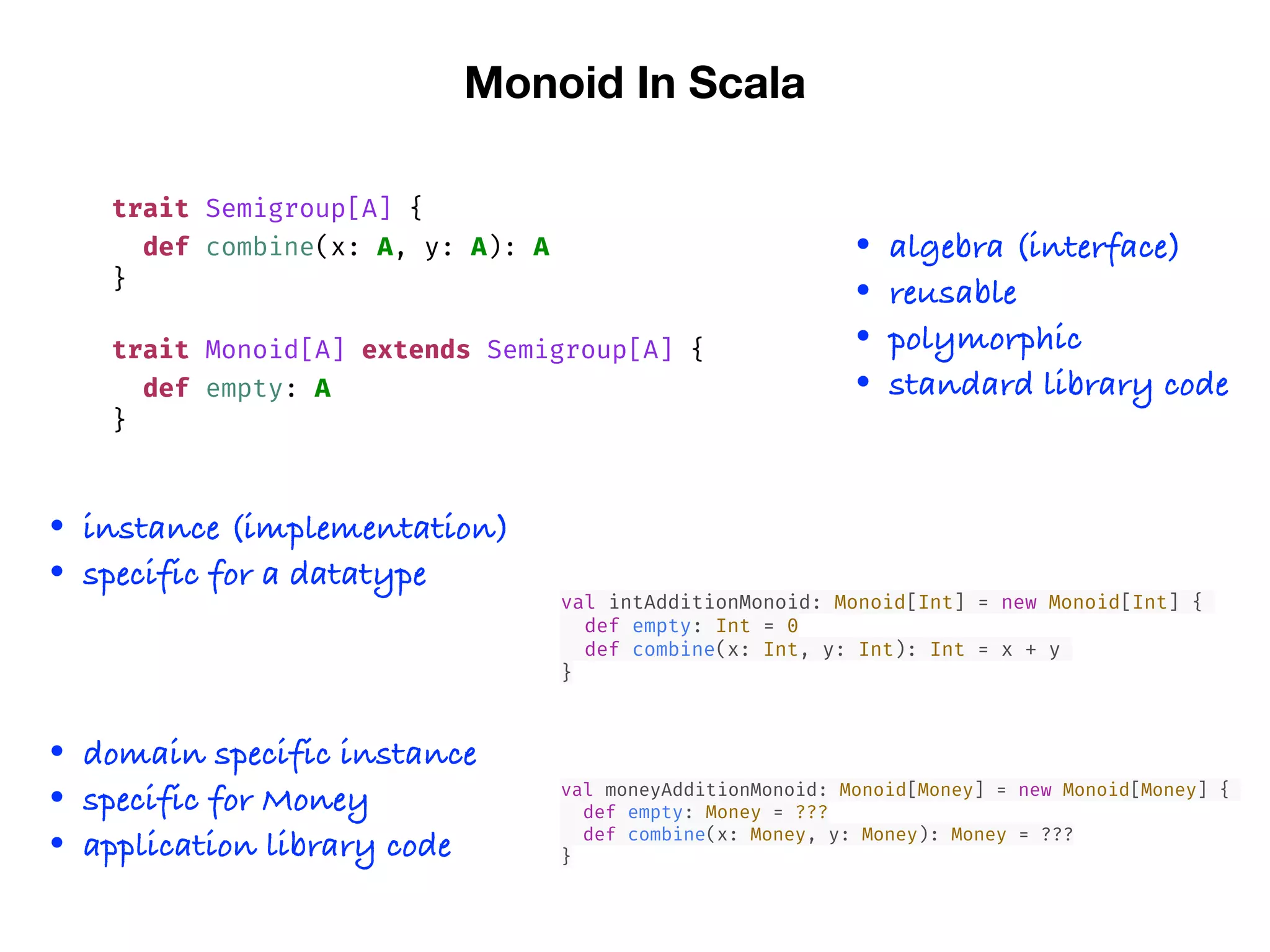 Monoid In Scala
trait Semigroup[A] {
def combine(x: A, y: A): A
}
trait Monoid[A] extends Semigroup[A] {
def empty: A
}
val intAdditionMonoid: Monoid[Int] = new Monoid[Int] {
def empty: Int = 0
def combine(x: Int, y: Int): Int = x + y
}
• algebra (interface)
• reusable
• polymorphic
• standard library code
• instance (implementation)
• specific for a datatype
val moneyAdditionMonoid: Monoid[Money] = new Monoid[Money] {
def empty: Money = ???
def combine(x: Money, y: Money): Money = ???
}
• domain specific instance
• specific for Money
• application library code
 