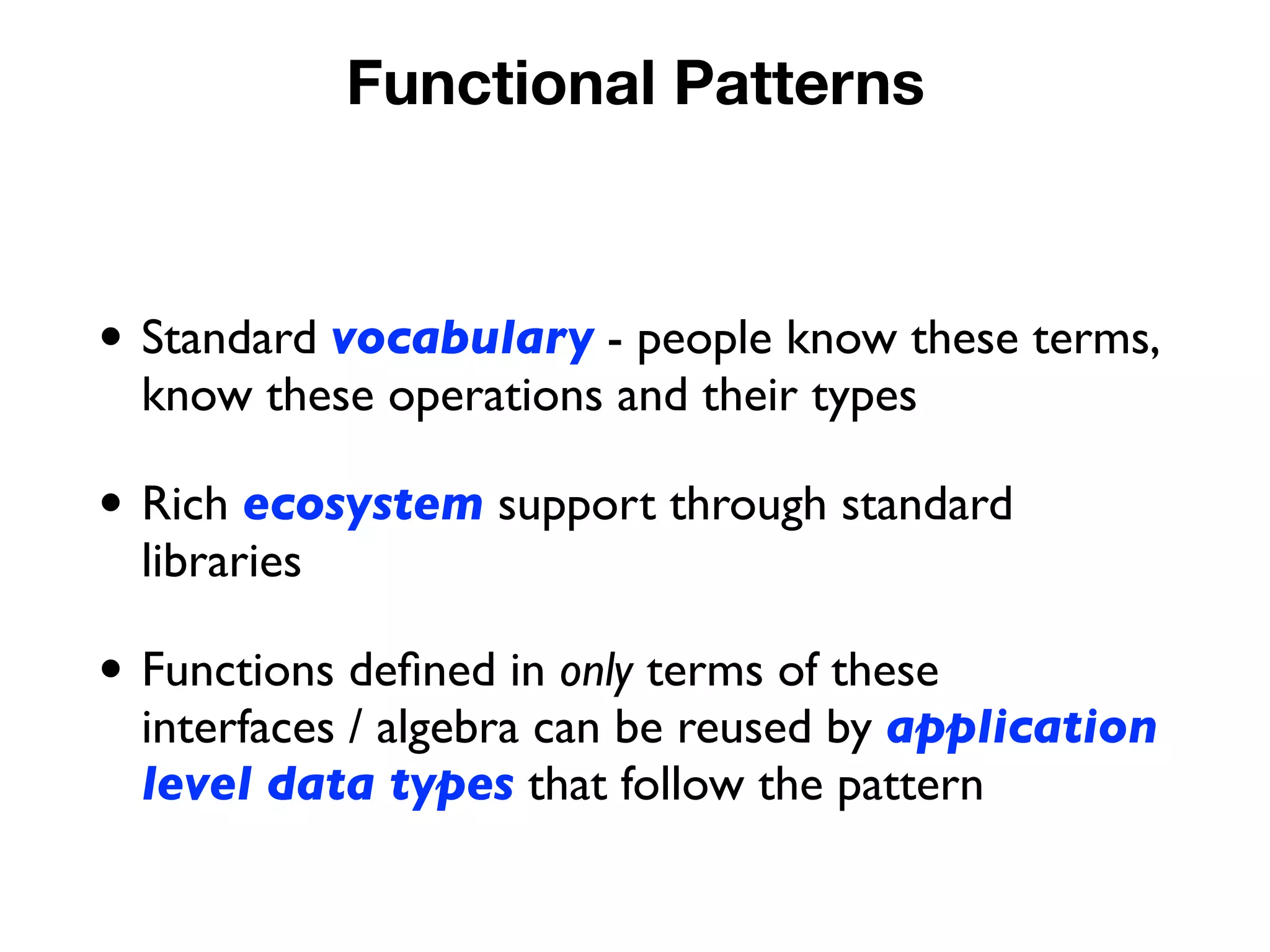 Functional Patterns
• Standard vocabulary - people know these terms,
know these operations and their types
• Rich ecosystem support through standard
libraries
• Functions deﬁned in only terms of these
interfaces / algebra can be reused by application
level data types that follow the pattern
 