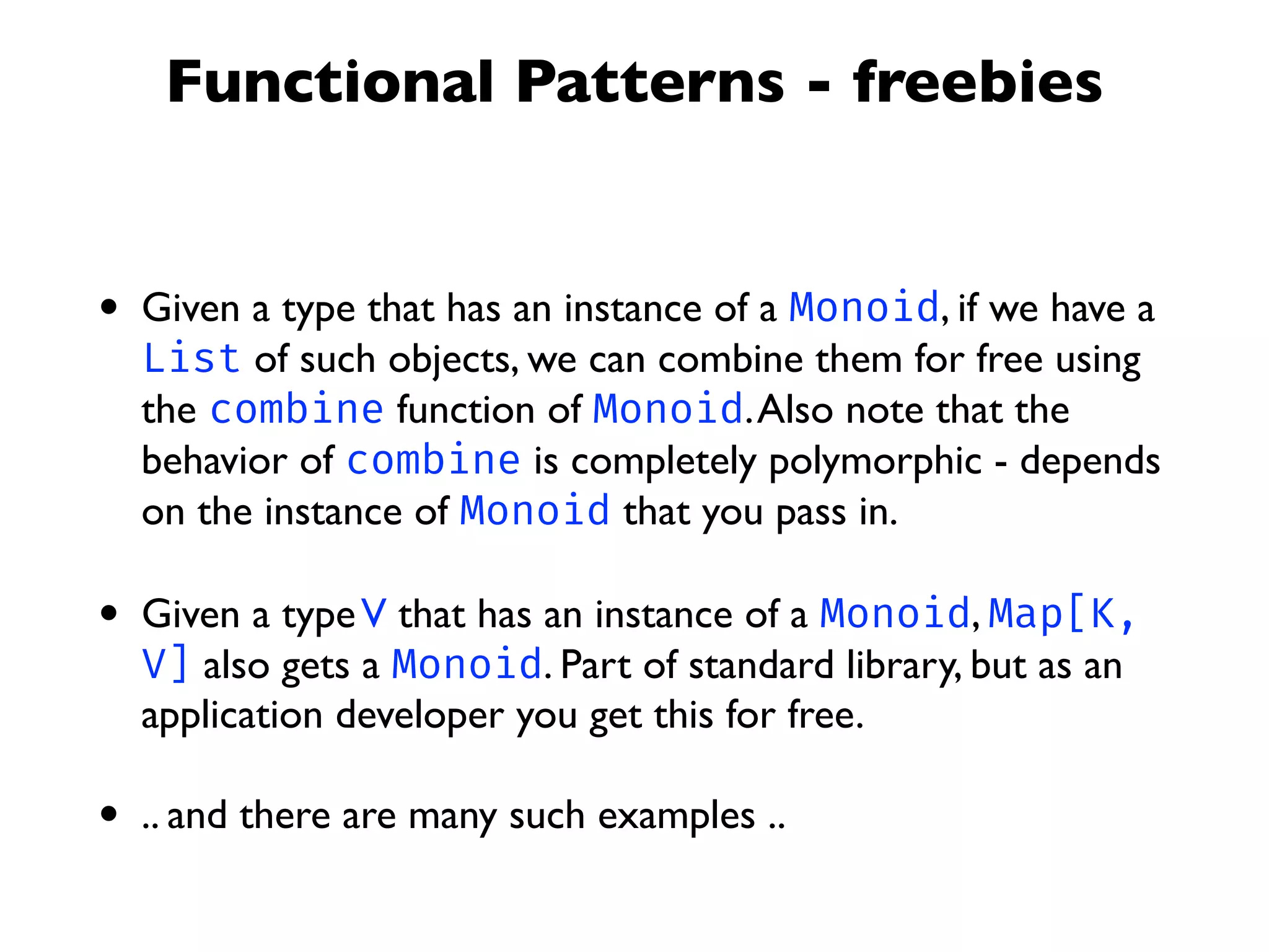 Functional Patterns - freebies
• Given a type that has an instance of a Monoid, if we have a
List of such objects, we can combine them for free using
the combine function of Monoid.Also note that the
behavior of combine is completely polymorphic - depends
on the instance of Monoid that you pass in.
• Given a typeV that has an instance of a Monoid, Map[K,
V] also gets a Monoid. Part of standard library, but as an
application developer you get this for free.
• .. and there are many such examples ..
 