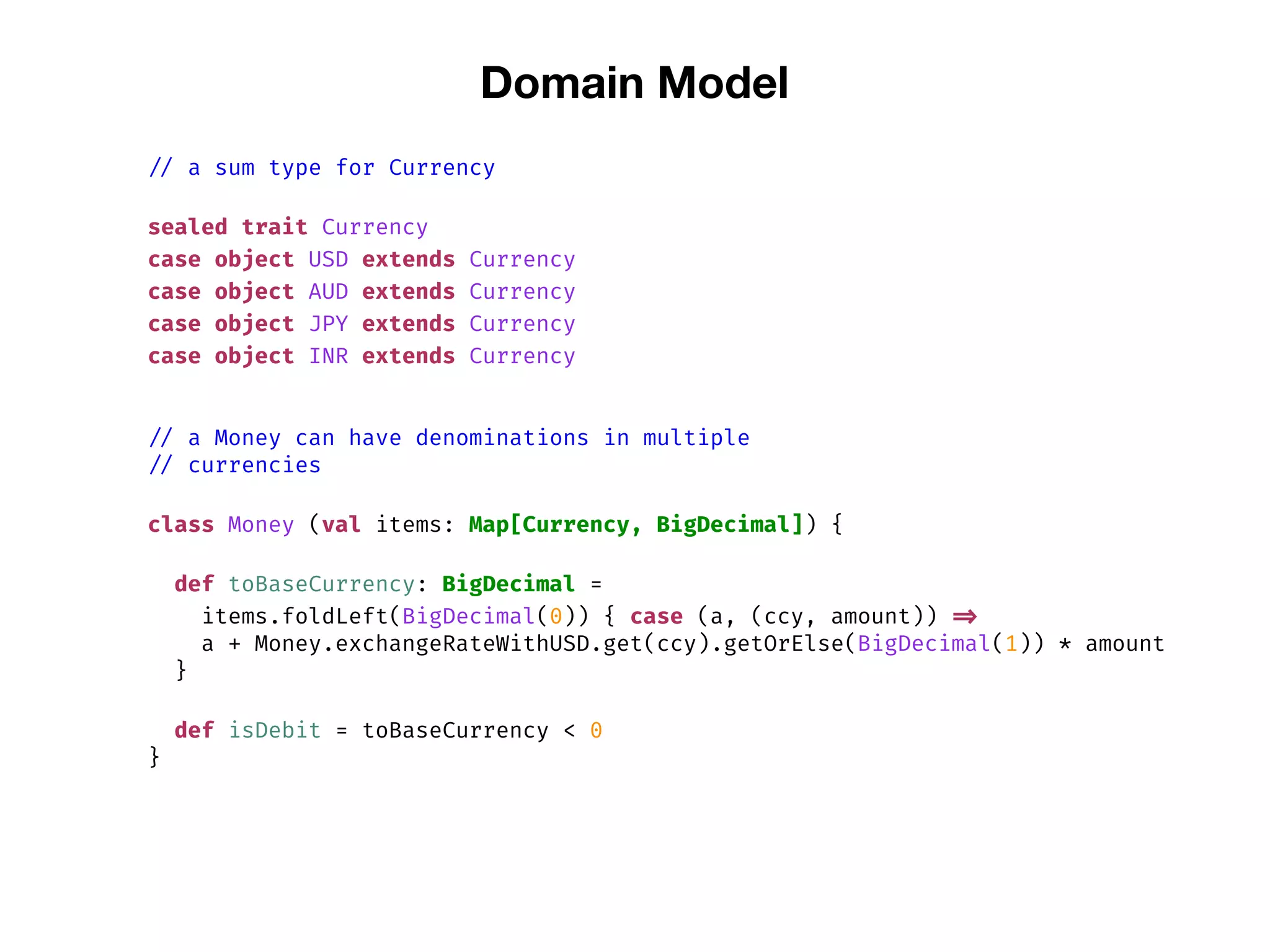 Domain Model
// a sum type for Currency
sealed trait Currency
case object USD extends Currency
case object AUD extends Currency
case object JPY extends Currency
case object INR extends Currency
// a Money can have denominations in multiple
// currencies
class Money (val items: Map[Currency, BigDecimal]) {
def toBaseCurrency: BigDecimal =
items.foldLeft(BigDecimal(0)) { case (a, (ccy, amount)) =>
a + Money.exchangeRateWithUSD.get(ccy).getOrElse(BigDecimal(1)) * amount
}
def isDebit = toBaseCurrency < 0
}
 
