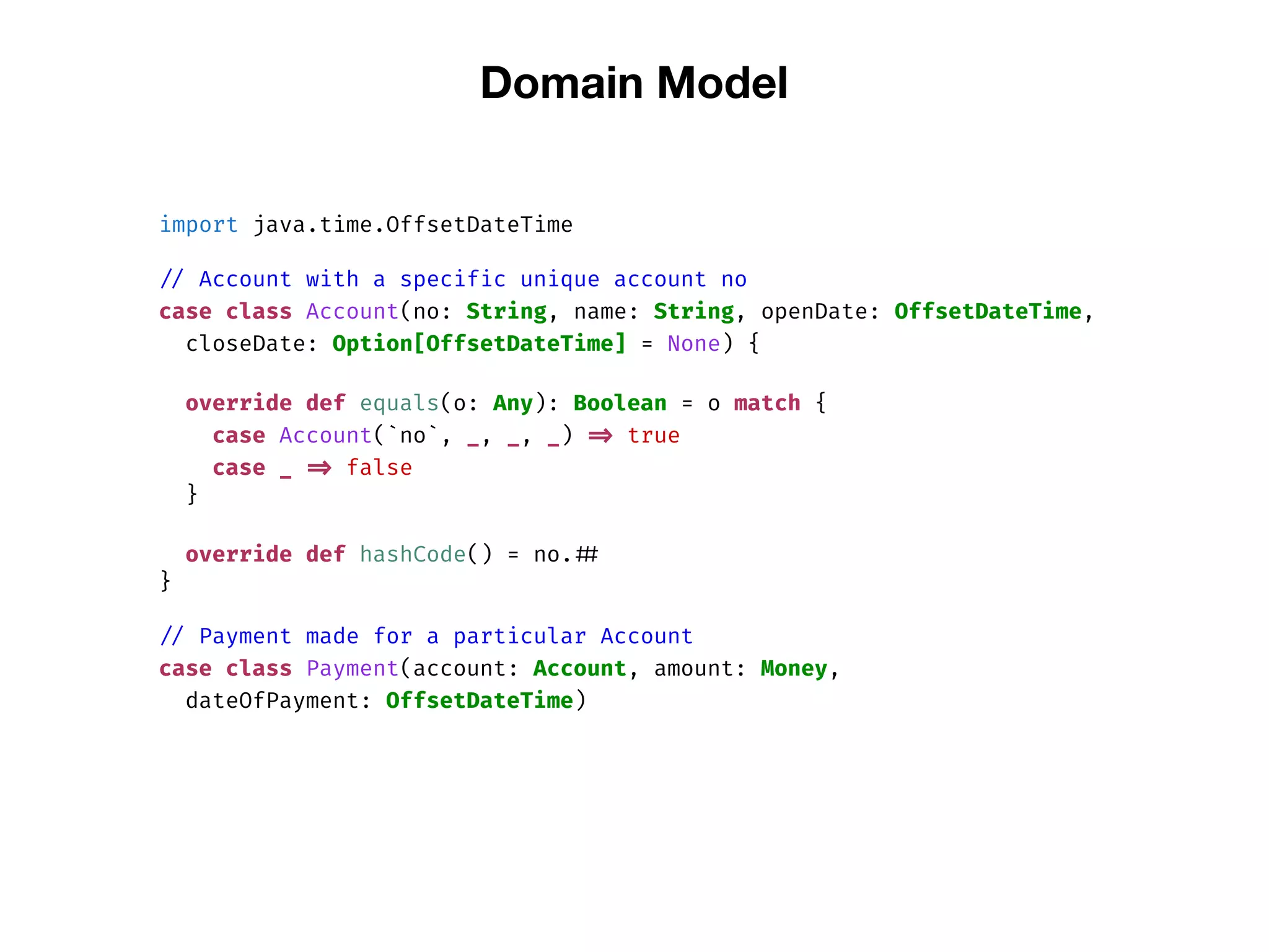 Domain Model
import java.time.OffsetDateTime
// Account with a specific unique account no
case class Account(no: String, name: String, openDate: OffsetDateTime,
closeDate: Option[OffsetDateTime] = None) {
override def equals(o: Any): Boolean = o match {
case Account(`no`, _, _, _) => true
case _ => false
}
override def hashCode() = no. ##
}
// Payment made for a particular Account
case class Payment(account: Account, amount: Money,
dateOfPayment: OffsetDateTime)
 