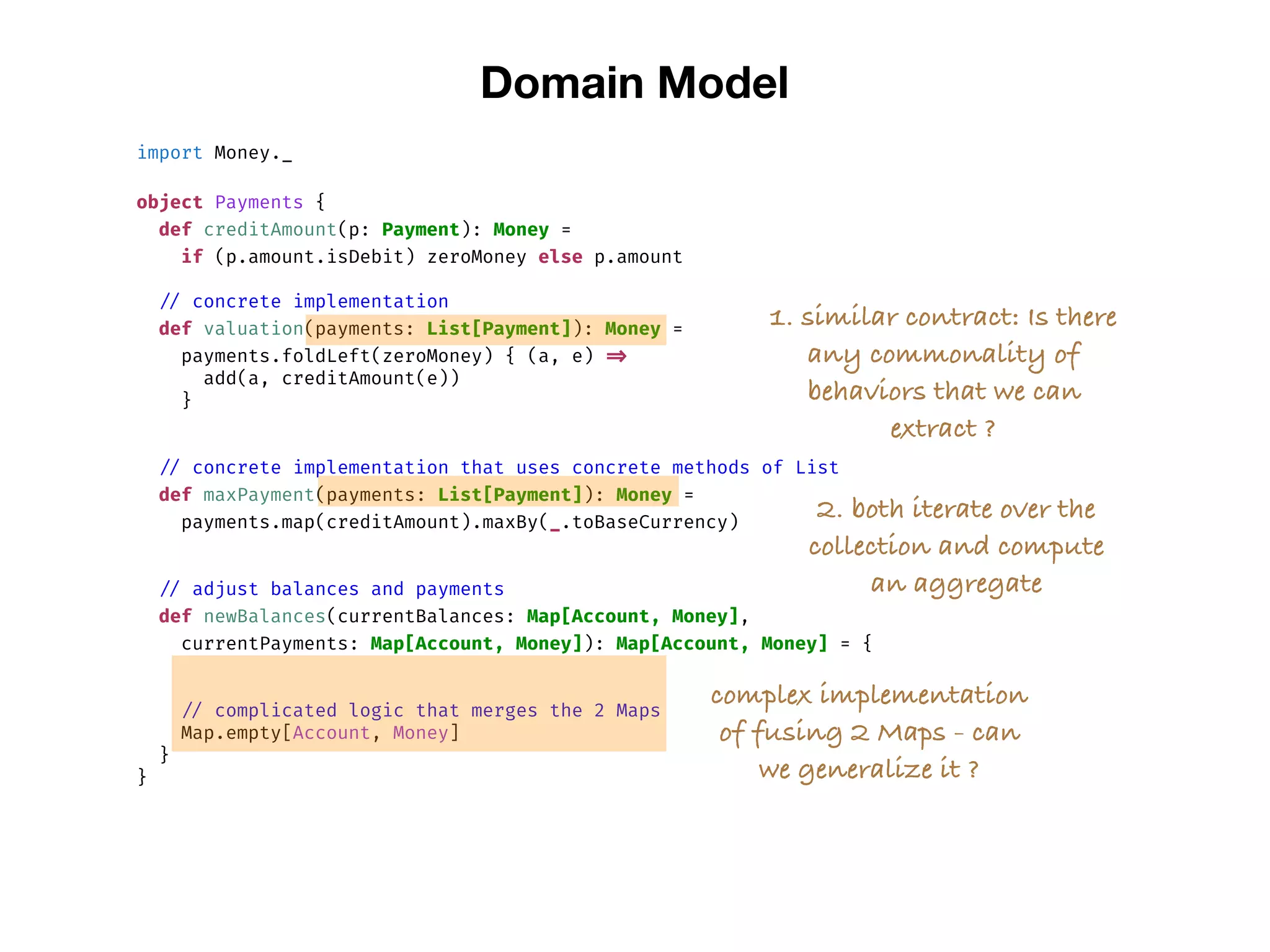 Domain Model
import Money._
object Payments {
def creditAmount(p: Payment): Money =
if (p.amount.isDebit) zeroMoney else p.amount
// concrete implementation
def valuation(payments: List[Payment]): Money =
payments.foldLeft(zeroMoney) { (a, e) =>
add(a, creditAmount(e))
}
// concrete implementation that uses concrete methods of List
def maxPayment(payments: List[Payment]): Money =
payments.map(creditAmount).maxBy(_.toBaseCurrency)
// adjust balances and payments
def newBalances(currentBalances: Map[Account, Money],
currentPayments: Map[Account, Money]): Map[Account, Money] = {
// complicated logic that merges the 2 Maps
Map.empty[Account, Money]
}
}
complex implementation
of fusing 2 Maps - can
we generalize it ?
1. similar contract: Is there
any commonality of
behaviors that we can
extract ?
2. both iterate over the
collection and compute
an aggregate
 