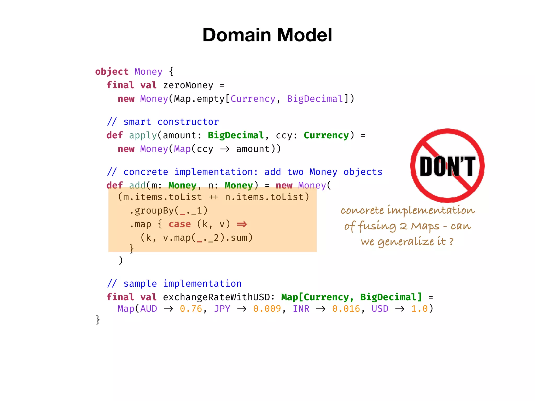 Domain Model
object Money {
final val zeroMoney =
new Money(Map.empty[Currency, BigDecimal])
// smart constructor
def apply(amount: BigDecimal, ccy: Currency) =
new Money(Map(ccy -> amount))
// concrete implementation: add two Money objects
def add(m: Money, n: Money) = new Money(
(m.items.toList ++ n.items.toList)
.groupBy(_._1)
.map { case (k, v) =>
(k, v.map(_._2).sum)
}
)
// sample implementation
final val exchangeRateWithUSD: Map[Currency, BigDecimal] =
Map(AUD -> 0.76, JPY -> 0.009, INR -> 0.016, USD -> 1.0)
}
concrete implementation
of fusing 2 Maps - can
we generalize it ?
 