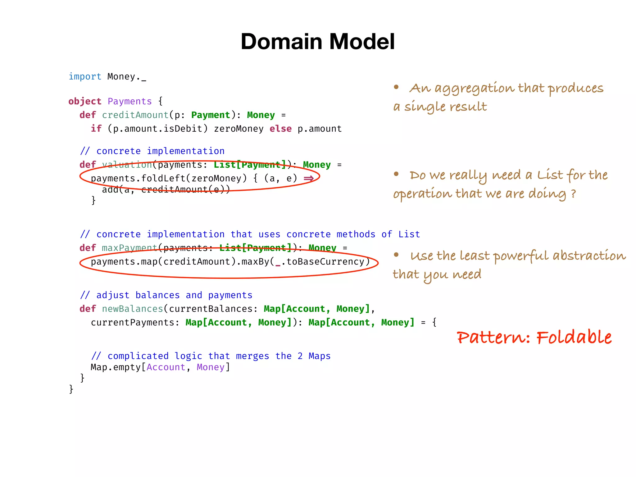 import Money._
object Payments {
def creditAmount(p: Payment): Money =
if (p.amount.isDebit) zeroMoney else p.amount
// concrete implementation
def valuation(payments: List[Payment]): Money =
payments.foldLeft(zeroMoney) { (a, e) =>
add(a, creditAmount(e))
}
// concrete implementation that uses concrete methods of List
def maxPayment(payments: List[Payment]): Money =
payments.map(creditAmount).maxBy(_.toBaseCurrency)
// adjust balances and payments
def newBalances(currentBalances: Map[Account, Money],
currentPayments: Map[Account, Money]): Map[Account, Money] = {
// complicated logic that merges the 2 Maps
Map.empty[Account, Money]
}
}
Domain Model
• An aggregation that produces
a single result
• Do we really need a List for the
operation that we are doing ?
• Use the least powerful abstraction
that you need
Pattern: Foldable
 