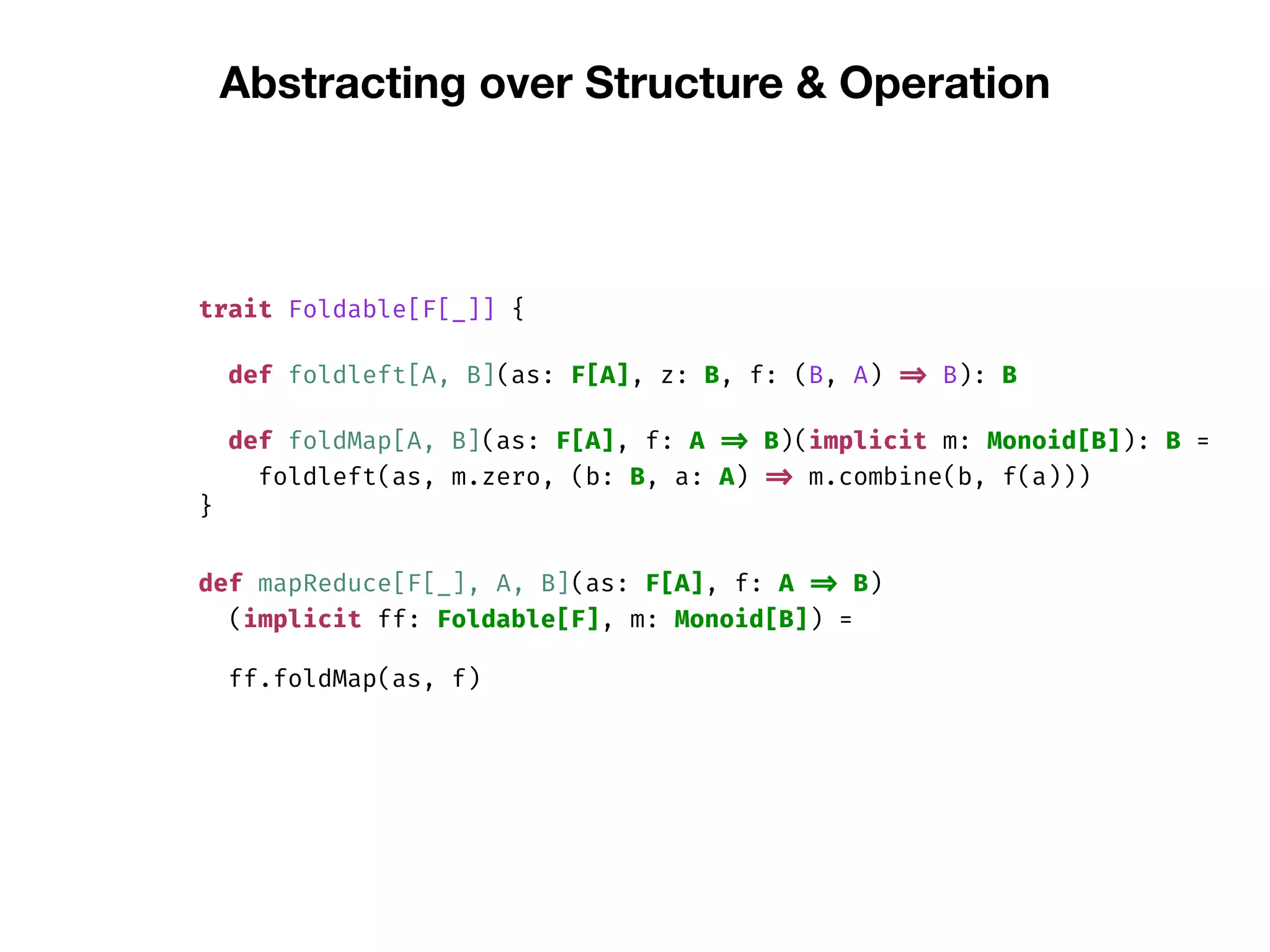 Abstracting over Structure & Operation
trait Foldable[F[_]] {
def foldleft[A, B](as: F[A], z: B, f: (B, A) => B): B
def foldMap[A, B](as: F[A], f: A => B)(implicit m: Monoid[B]): B =
foldleft(as, m.zero, (b: B, a: A) => m.combine(b, f(a)))
}
def mapReduce[F[_], A, B](as: F[A], f: A => B)
(implicit ff: Foldable[F], m: Monoid[B]) =
ff.foldMap(as, f)
 