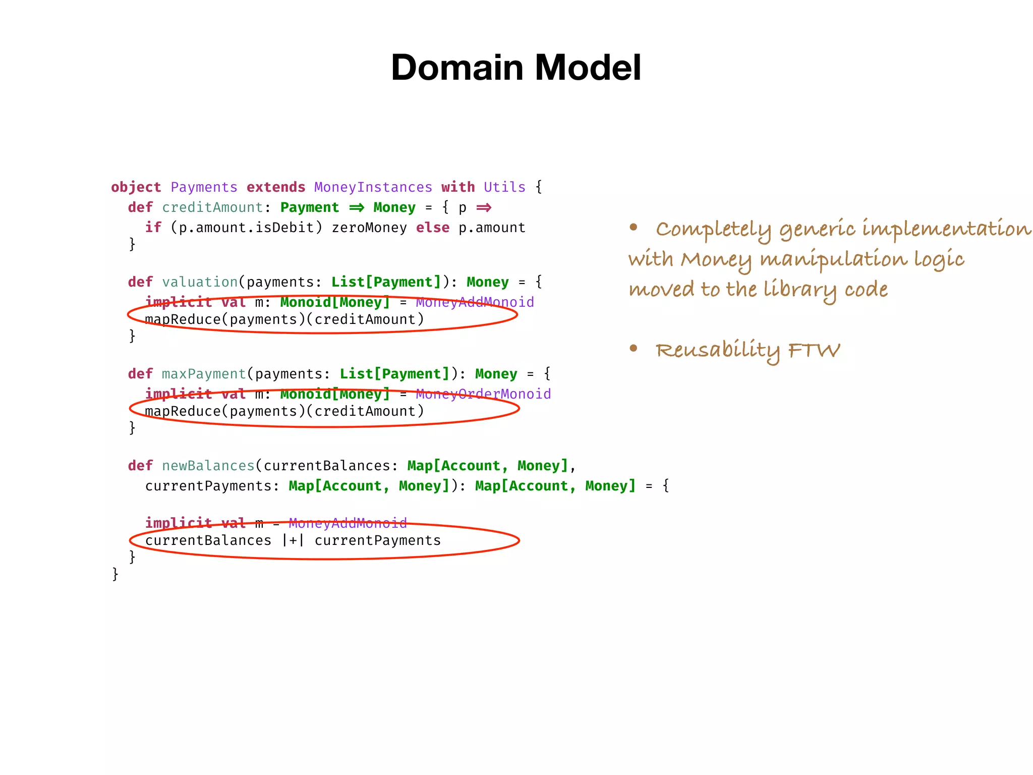 Domain Model
object Payments extends MoneyInstances with Utils {
def creditAmount: Payment => Money = { p =>
if (p.amount.isDebit) zeroMoney else p.amount
}
def valuation(payments: List[Payment]): Money = {
implicit val m: Monoid[Money] = MoneyAddMonoid
mapReduce(payments)(creditAmount)
}
def maxPayment(payments: List[Payment]): Money = {
implicit val m: Monoid[Money] = MoneyOrderMonoid
mapReduce(payments)(creditAmount)
}
def newBalances(currentBalances: Map[Account, Money],
currentPayments: Map[Account, Money]): Map[Account, Money] = {
implicit val m = MoneyAddMonoid
currentBalances |+| currentPayments
}
}
• Completely generic implementation
with Money manipulation logic
moved to the library code
• Reusability FTW
 