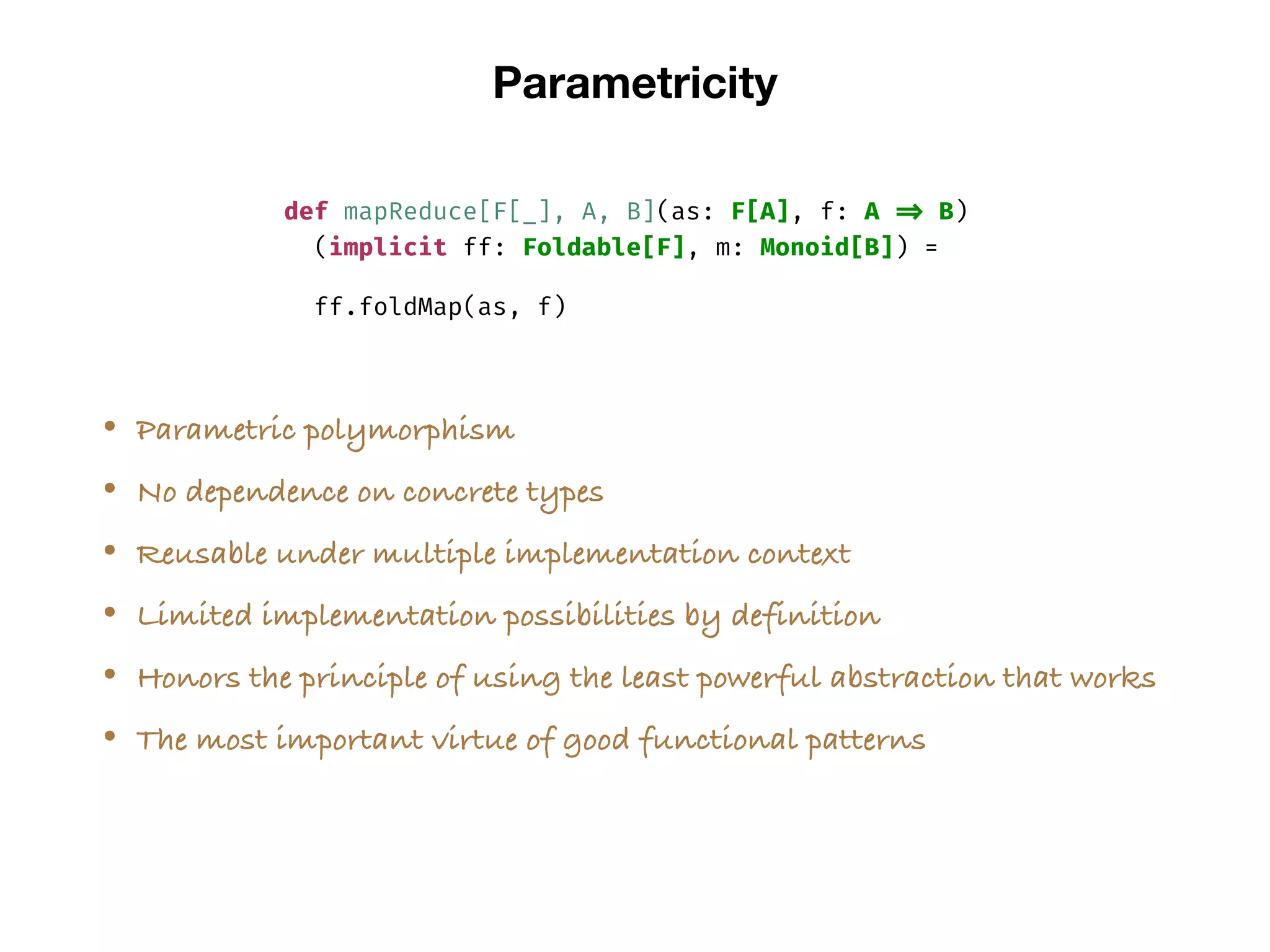 Parametricity
def mapReduce[F[_], A, B](as: F[A], f: A => B)
(implicit ff: Foldable[F], m: Monoid[B]) =
ff.foldMap(as, f)
• Parametric polymorphism
• No dependence on concrete types
• Reusable under multiple implementation context
• Limited implementation possibilities by definition
• Honors the principle of using the least powerful abstraction that works
• The most important virtue of good functional patterns
 