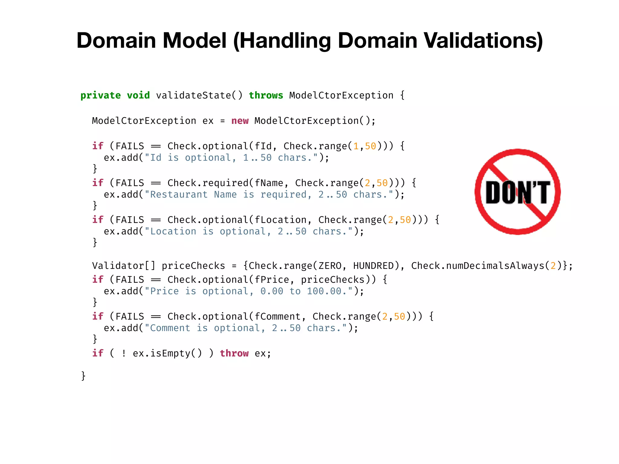 Domain Model (Handling Domain Validations)
private void validateState() throws ModelCtorException {
ModelCtorException ex = new ModelCtorException();
if (FAILS == Check.optional(fId, Check.range(1,50))) {
ex.add("Id is optional, 1 ..50 chars.");
}
if (FAILS == Check.required(fName, Check.range(2,50))) {
ex.add("Restaurant Name is required, 2 ..50 chars.");
}
if (FAILS == Check.optional(fLocation, Check.range(2,50))) {
ex.add("Location is optional, 2 ..50 chars.");
}
Validator[] priceChecks = {Check.range(ZERO, HUNDRED), Check.numDecimalsAlways(2)};
if (FAILS == Check.optional(fPrice, priceChecks)) {
ex.add("Price is optional, 0.00 to 100.00.");
}
if (FAILS == Check.optional(fComment, Check.range(2,50))) {
ex.add("Comment is optional, 2 ..50 chars.");
}
if ( ! ex.isEmpty() ) throw ex;
}
 