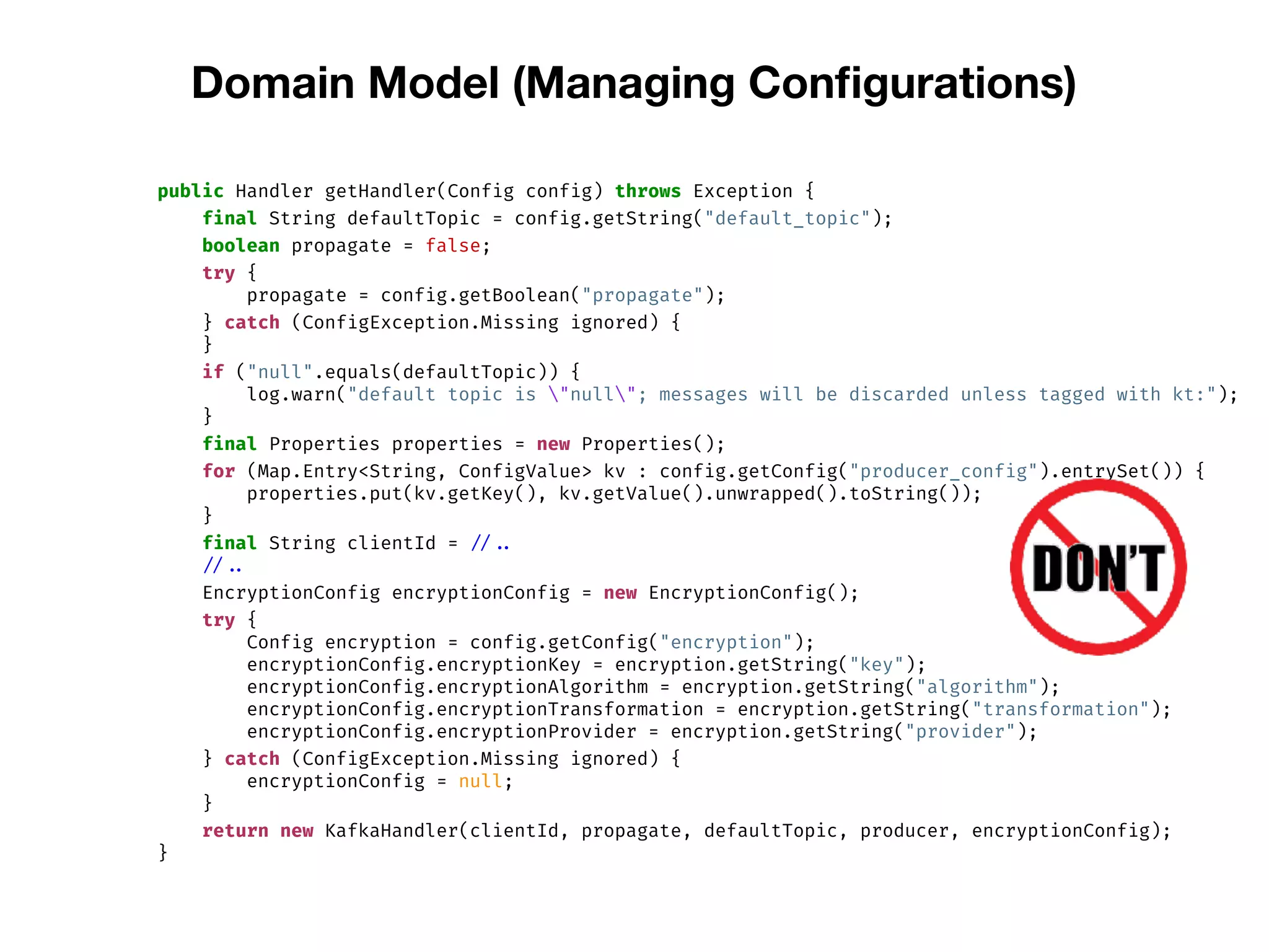 Domain Model (Managing Conﬁgurations)
public Handler getHandler(Config config) throws Exception {
final String defaultTopic = config.getString("default_topic");
boolean propagate = false;
try {
propagate = config.getBoolean("propagate");
} catch (ConfigException.Missing ignored) {
}
if ("null".equals(defaultTopic)) {
log.warn("default topic is "null"; messages will be discarded unless tagged with kt:");
}
final Properties properties = new Properties();
for (Map.Entry<String, ConfigValue> kv : config.getConfig("producer_config").entrySet()) {
properties.put(kv.getKey(), kv.getValue().unwrapped().toString());
}
final String clientId = // ..
// ..
EncryptionConfig encryptionConfig = new EncryptionConfig();
try {
Config encryption = config.getConfig("encryption");
encryptionConfig.encryptionKey = encryption.getString("key");
encryptionConfig.encryptionAlgorithm = encryption.getString("algorithm");
encryptionConfig.encryptionTransformation = encryption.getString("transformation");
encryptionConfig.encryptionProvider = encryption.getString("provider");
} catch (ConfigException.Missing ignored) {
encryptionConfig = null;
}
return new KafkaHandler(clientId, propagate, defaultTopic, producer, encryptionConfig);
}
 