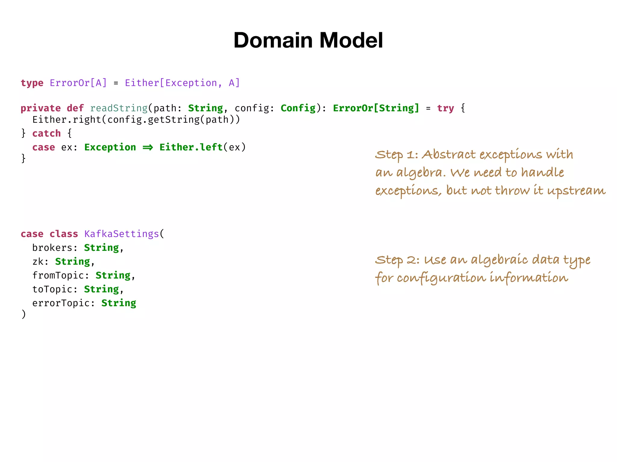 Domain Model
type ErrorOr[A] = Either[Exception, A]
private def readString(path: String, config: Config): ErrorOr[String] = try {
Either.right(config.getString(path))
} catch {
case ex: Exception => Either.left(ex)
} Step 1: Abstract exceptions with
an algebra. We need to handle
exceptions, but not throw it upstream
case class KafkaSettings(
brokers: String,
zk: String,
fromTopic: String,
toTopic: String,
errorTopic: String
)
Step 2: Use an algebraic data type
for configuration information
 