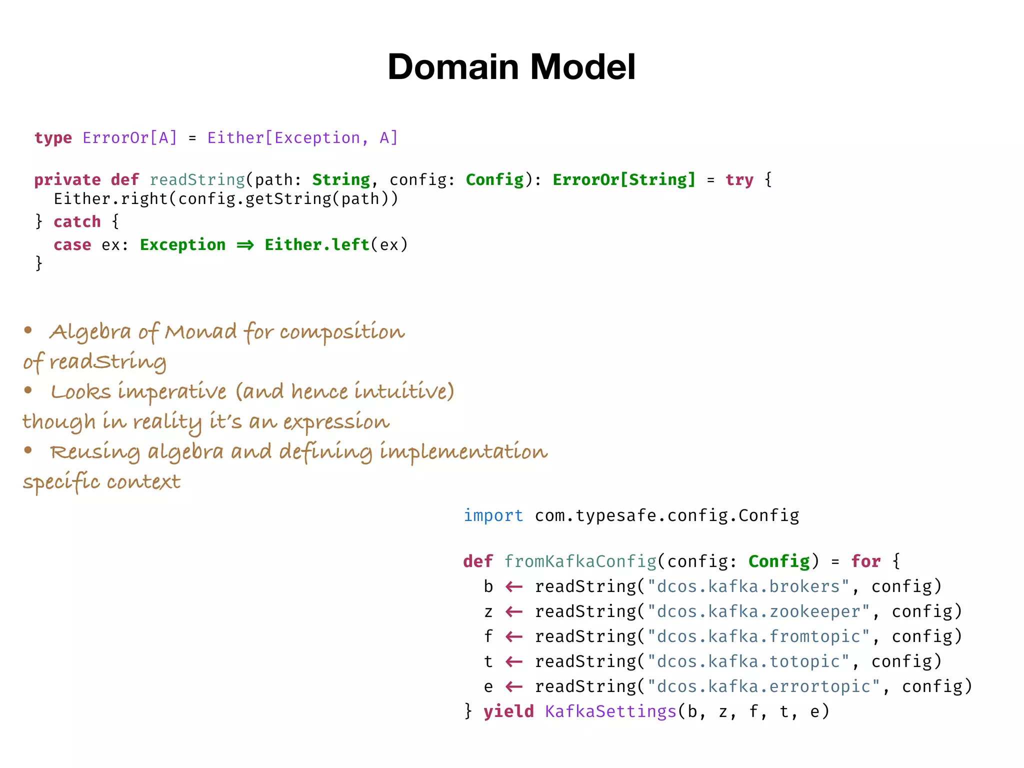 Domain Model
type ErrorOr[A] = Either[Exception, A]
private def readString(path: String, config: Config): ErrorOr[String] = try {
Either.right(config.getString(path))
} catch {
case ex: Exception => Either.left(ex)
}
import com.typesafe.config.Config
def fromKafkaConfig(config: Config) = for {
b <- readString("dcos.kafka.brokers", config)
z <- readString("dcos.kafka.zookeeper", config)
f <- readString("dcos.kafka.fromtopic", config)
t <- readString("dcos.kafka.totopic", config)
e <- readString("dcos.kafka.errortopic", config)
} yield KafkaSettings(b, z, f, t, e)
• Algebra of Monad for composition
of readString
• Looks imperative (and hence intuitive)
though in reality it’s an expression
• Reusing algebra and defining implementation
specific context
 