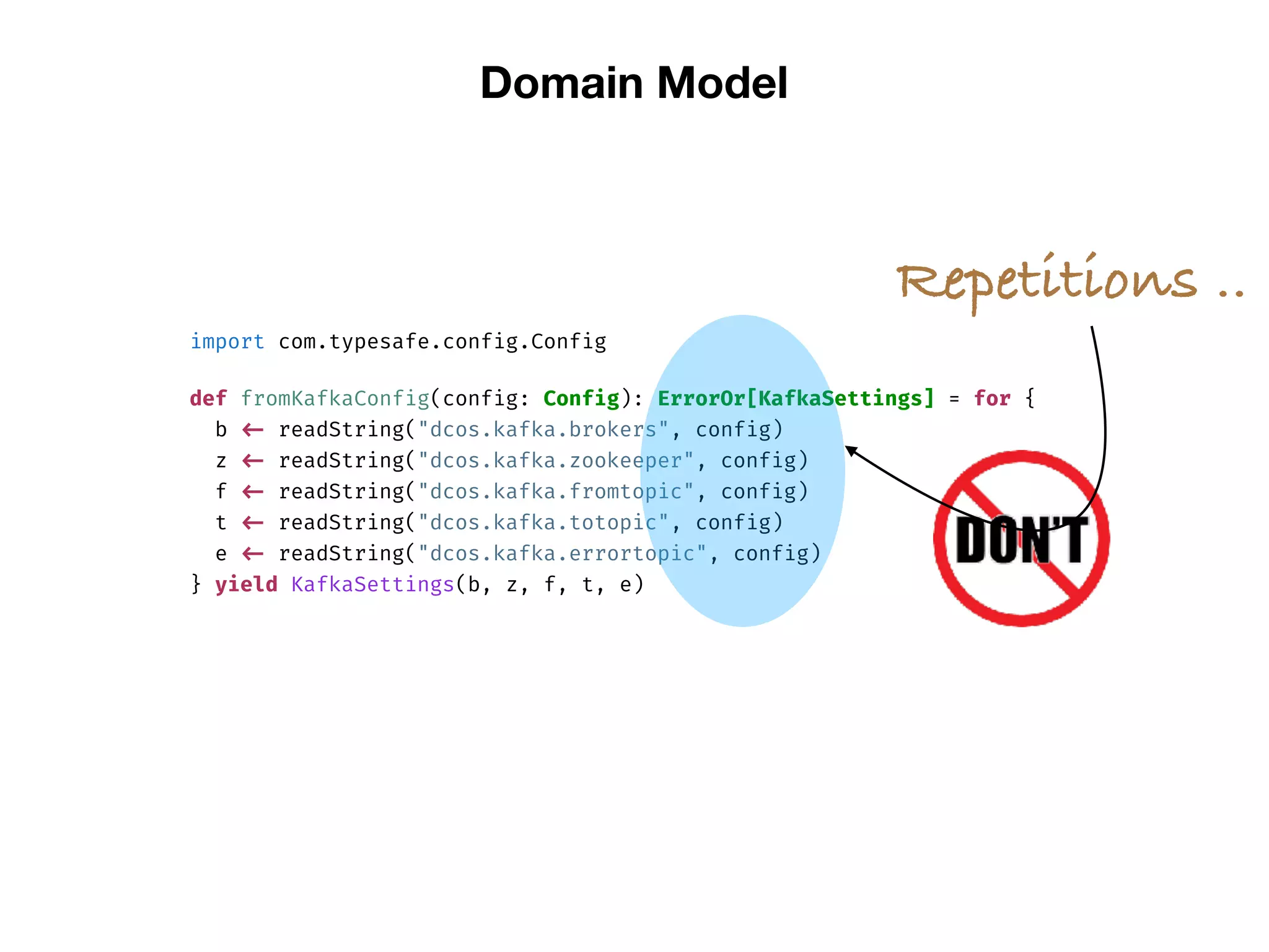 Domain Model
import com.typesafe.config.Config
def fromKafkaConfig(config: Config): ErrorOr[KafkaSettings] = for {
b <- readString("dcos.kafka.brokers", config)
z <- readString("dcos.kafka.zookeeper", config)
f <- readString("dcos.kafka.fromtopic", config)
t <- readString("dcos.kafka.totopic", config)
e <- readString("dcos.kafka.errortopic", config)
} yield KafkaSettings(b, z, f, t, e)
Repetitions ..
 