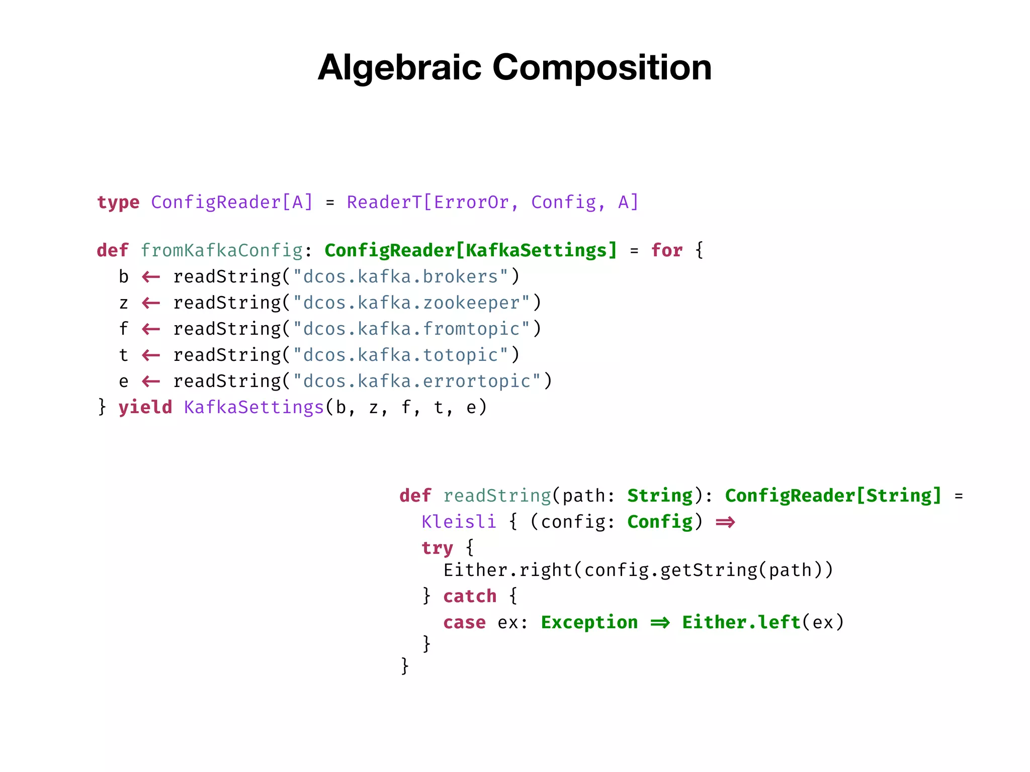 Algebraic Composition
type ConfigReader[A] = ReaderT[ErrorOr, Config, A]
def fromKafkaConfig: ConfigReader[KafkaSettings] = for {
b <- readString("dcos.kafka.brokers")
z <- readString("dcos.kafka.zookeeper")
f <- readString("dcos.kafka.fromtopic")
t <- readString("dcos.kafka.totopic")
e <- readString("dcos.kafka.errortopic")
} yield KafkaSettings(b, z, f, t, e)
def readString(path: String): ConfigReader[String] =
Kleisli { (config: Config) =>
try {
Either.right(config.getString(path))
} catch {
case ex: Exception => Either.left(ex)
}
}
 