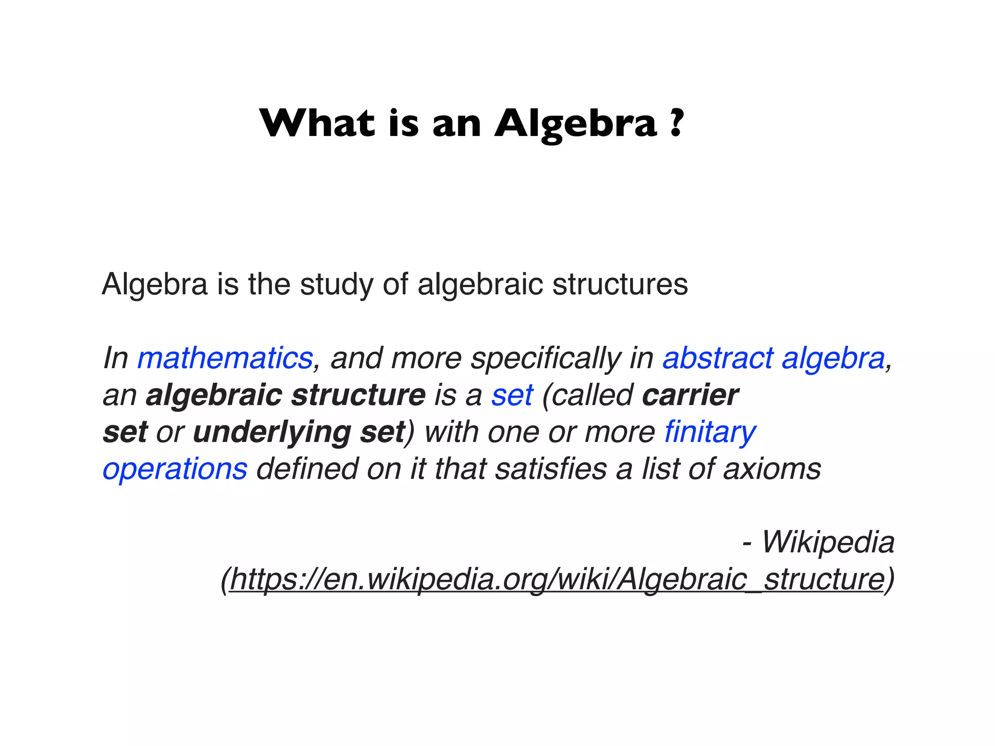 What is an Algebra ?
Algebra is the study of algebraic structures
In mathematics, and more speciﬁcally in abstract algebra,
an algebraic structure is a set (called carrier
set or underlying set) with one or more ﬁnitary
operations deﬁned on it that satisﬁes a list of axioms
- Wikipedia
(https://en.wikipedia.org/wiki/Algebraic_structure)
 