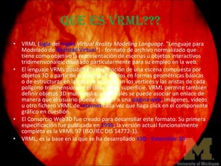 QUE ES VRML??? VRML ( sigla  del  inglés   Virtual Reality Modeling Language . "Lenguaje para Modelado de  Realidad Virtual ") - formato de archivo normalizado que tiene como objetivo la representación de escenas u objetos interactivos tridimensionales; diseñado particularmente para su empleo en la web. El lenguaje VRML posibilita la descripción de una escena compuesta por objetos 3D a partir de prototipos basados en formas geométricas básicas o de estructuras en las que se especifican los vertices y las aristas de cada polígono tridimensional y el color de su superficie. VRML permite también definir objetos 3D multimedia, a los cuales se puede asociar un enlace de manera que el usuario pueda acceder a una  página web , imágenes, vídeos u otro fichero VRML de  Internet  cada vez que haga click en el componente gráfico en cuestión. El Consorcio Web3D fue creado para desarrollar este formato. Su primera especificación fue publicada en  1995 ; la versión actual funcionalmente completa es la VRML 97 (ISO/IEC DIS 14772-1). VRML, es la base en la que se ha desarrollado  X3D - Extensible 3D . 