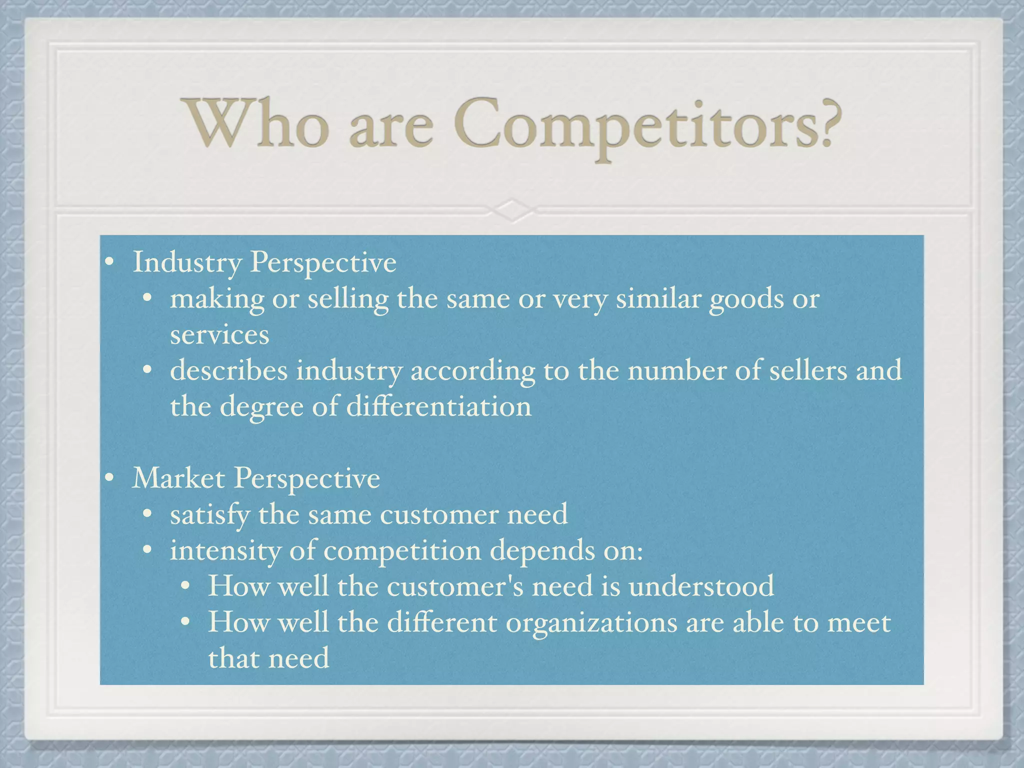 Who are Competitors?
• Industry Perspective!
• making or selling the same or very similar goods or
services!
• describes industry according to the number of sellers and
the degree of diﬀerentiation!
!
• Market Perspective!
• satisfy the same customer need!
• intensity of competition depends on: !
• How well the customer's need is understood!
• How well the diﬀerent organizations are able to meet
that need
 