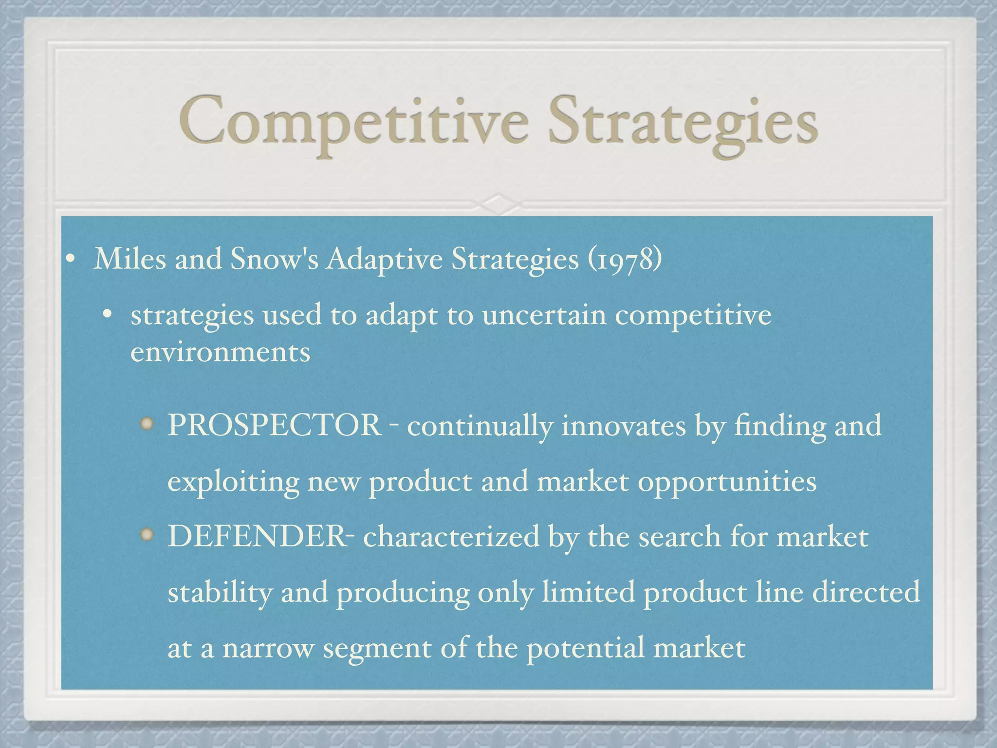 Competitive Strategies
• Miles and Snow's Adaptive Strategies (1978) !
• strategies used to adapt to uncertain competitive
environments !
!
PROSPECTOR - continually innovates by ﬁnding and
exploiting new product and market opportunities!
DEFENDER- characterized by the search for market
stability and producing only limited product line directed
at a narrow segment of the potential market
 